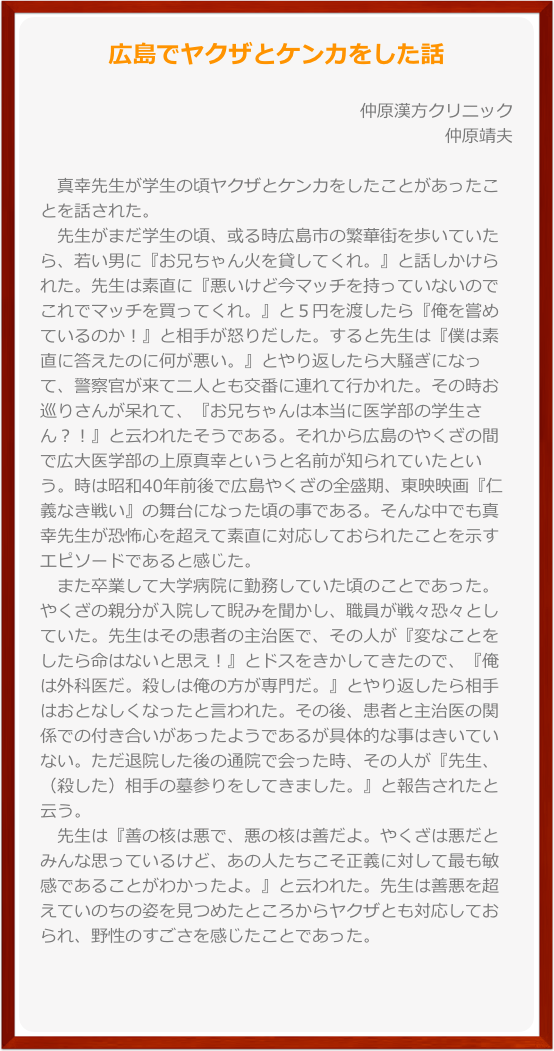 広島でヤクザとケンカをした話

仲原漢方クリニック仲原靖夫  
　真幸先生が学生の頃ヤクザとケンカをしたことがあったことを話された。　先生がまだ学生の頃、或る時広島市の繁華街を歩いていたら、若い男に『お兄ちゃん火を貸してくれ。』と話しかけられた。先生は素直に『悪いけど今マッチを持っていないのでこれでマッチを買ってくれ。』と５円を渡したら『俺を嘗めているのか！』と相手が怒りだした。すると先生は『僕は素直に答えたのに何が悪い。』とやり返したら大騒ぎになって、警察官が来て二人とも交番に連れて行かれた。その時お巡りさんが呆れて、『お兄ちゃんは本当に医学部の学生さん？！』と云われたそうである。それから広島のやくざの間で広大医学部の上原真幸というと名前が知られていたという。時は昭和40年前後で広島やくざの全盛期、東映映画『仁義なき戦い』の舞台になった頃の事である。そんな中でも真幸先生が恐怖心を超えて素直に対応しておられたことを示すエピソードであると感じた。　また卒業して大学病院に勤務していた頃のことであった。やくざの親分が入院して睨みを聞かし、職員が戦々恐々としていた。先生はその患者の主治医で、その人が『変なことをしたら命はないと思え！』とドスをきかしてきたので、『俺は外科医だ。殺しは俺の方が専門だ。』とやり返したら相手はおとなしくなったと言われた。その後、患者と主治医の関係での付き合いがあったようであるが具体的な事はきいていない。ただ退院した後の通院で会った時、その人が『先生、（殺した）相手の墓参りをしてきました。』と報告されたと云う。　先生は『善の核は悪で、悪の核は善だよ。やくざは悪だとみんな思っているけど、あの人たちこそ正義に対して最も敏感であることがわかったよ。』と云われた。先生は善悪を超えていのちの姿を見つめたところからヤクザとも対応しておられ、野性のすごさを感じたことであった。